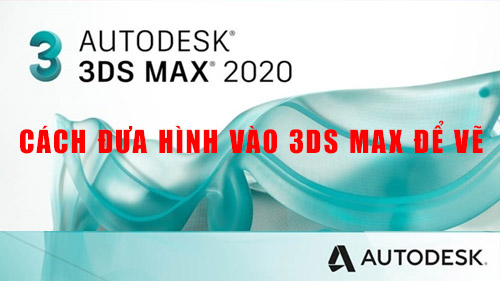 Cách Đưa Hình Vào 3Ds Max Để Vẽ